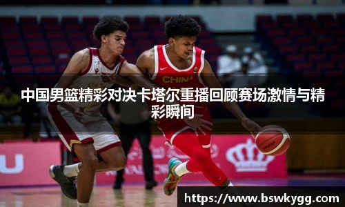 中国男篮精彩对决卡塔尔重播回顾赛场激情与精彩瞬间